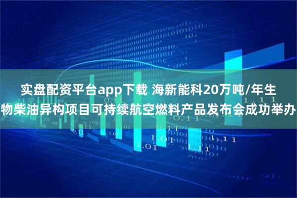 实盘配资平台app下载 海新能科20万吨/年生物柴油异构项目可持续航空燃料产品发布会成功举办
