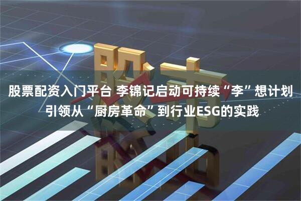 股票配资入门平台 李锦记启动可持续“李”想计划 引领从“厨房革命”到行业ESG的实践