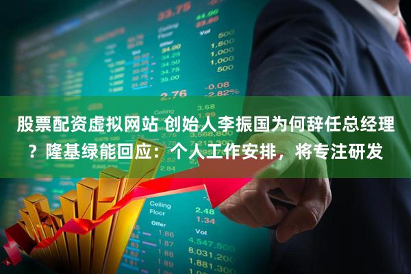 股票配资虚拟网站 创始人李振国为何辞任总经理？隆基绿能回应：个人工作安排，将专注研发