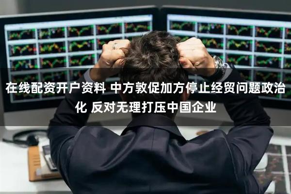 在线配资开户资料 中方敦促加方停止经贸问题政治化 反对无理打压中国企业