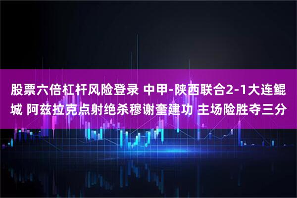 股票六倍杠杆风险登录 中甲-陕西联合2-1大连鲲城 阿兹拉克点射绝杀穆谢奎建功 主场险胜夺三分