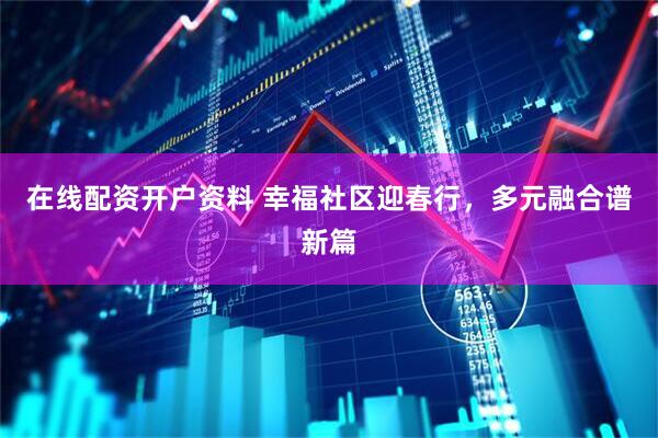 在线配资开户资料 幸福社区迎春行，多元融合谱新篇