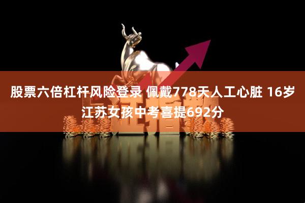 股票六倍杠杆风险登录 佩戴778天人工心脏 16岁江苏女孩中考喜提692分