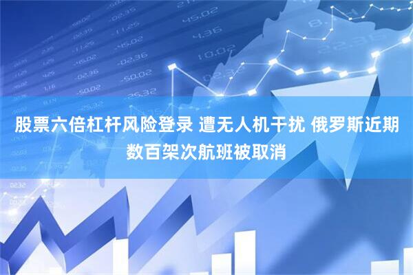 股票六倍杠杆风险登录 遭无人机干扰 俄罗斯近期数百架次航班被取消