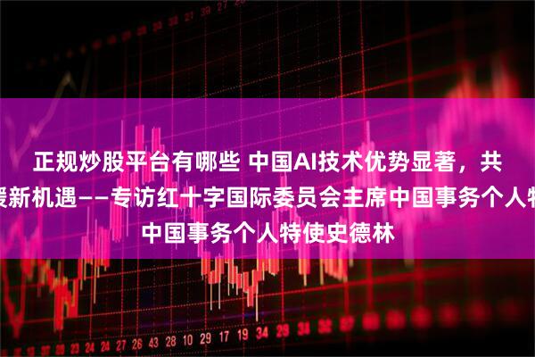 正规炒股平台有哪些 中国AI技术优势显著，共探人道救援新机遇——专访红十字国际委员会主席中国事务个人特使史德林