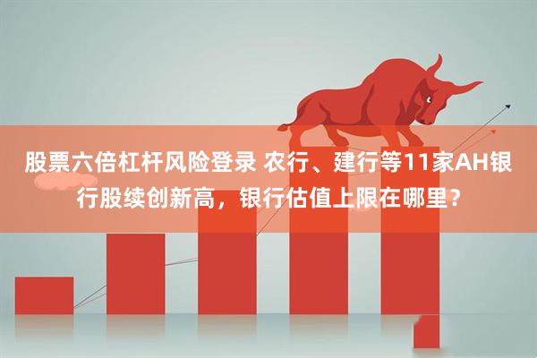 股票六倍杠杆风险登录 农行、建行等11家AH银行股续创新高，银行估值上限在哪里？