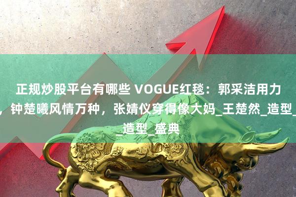 正规炒股平台有哪些 VOGUE红毯：郭采洁用力过猛，钟楚曦风情万种，张婧仪穿得像大妈_王楚然_造型_盛典
