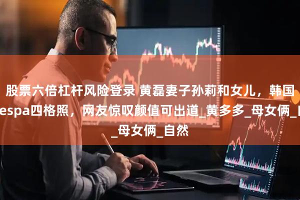 股票六倍杠杆风险登录 黄磊妻子孙莉和女儿，韩国拍aespa四格照，网友惊叹颜值可出道_黄多多_母女俩_自然