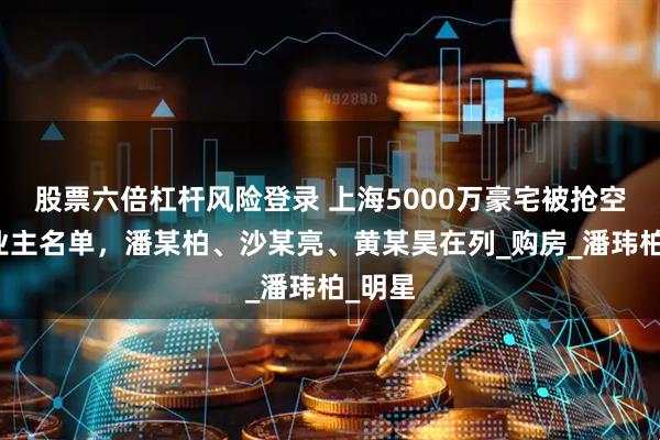 股票六倍杠杆风险登录 上海5000万豪宅被抢空，曝业主名单，潘某柏、沙某亮、黄某昊在列_购房_潘玮柏_明星