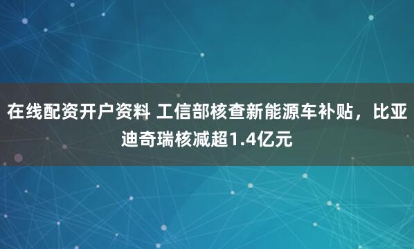 在线配资开户资料 工信部核查新能源车补贴，比亚迪奇瑞核减超1.4亿元