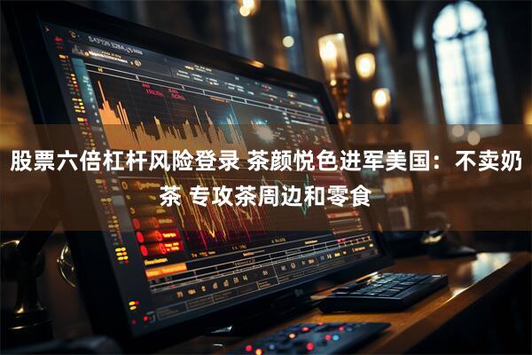 股票六倍杠杆风险登录 茶颜悦色进军美国:不卖奶茶 专攻茶周边和零食