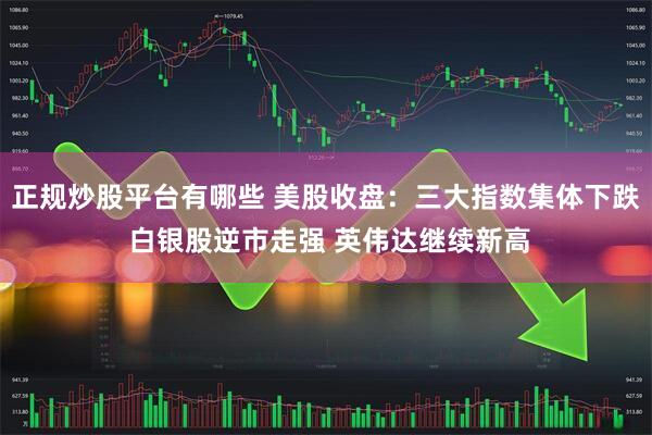 正规炒股平台有哪些 美股收盘：三大指数集体下跌 白银股逆市走强 英伟达继续新高