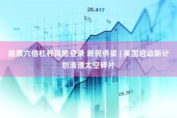 股票六倍杠杆风险登录 新民侨梁 | 英国启动新计划清理太空碎片