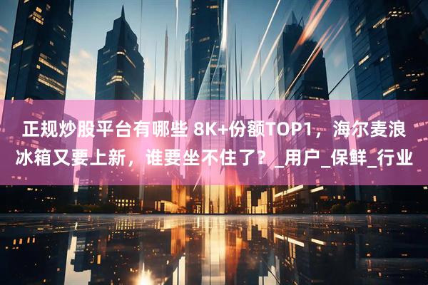 正规炒股平台有哪些 8K+份额TOP1，海尔麦浪冰箱又要上新，谁要坐不住了？_用户_保鲜_行业