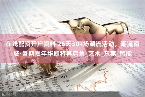 在线配资开户资料 26天30+场潮流活动，潮流南城·暑期嘉年华即将再启幕_艺术_东莞_智能