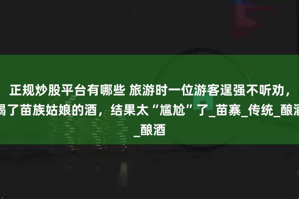 正规炒股平台有哪些 旅游时一位游客逞强不听劝，喝了苗族姑娘的酒，结果太“尴尬”了_苗寨_传统_酿酒