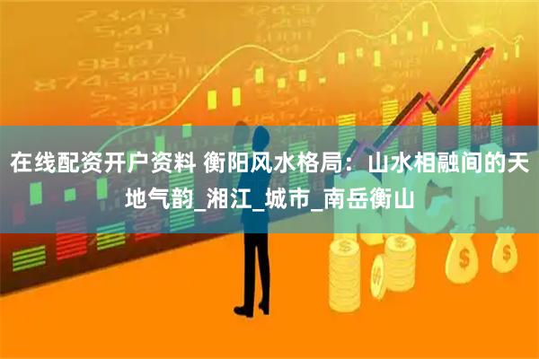 在线配资开户资料 衡阳风水格局：山水相融间的天地气韵_湘江_城市_南岳衡山