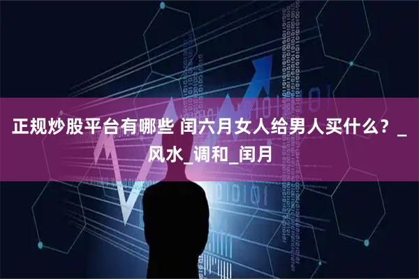 正规炒股平台有哪些 闰六月女人给男人买什么？_风水_调和_闰月