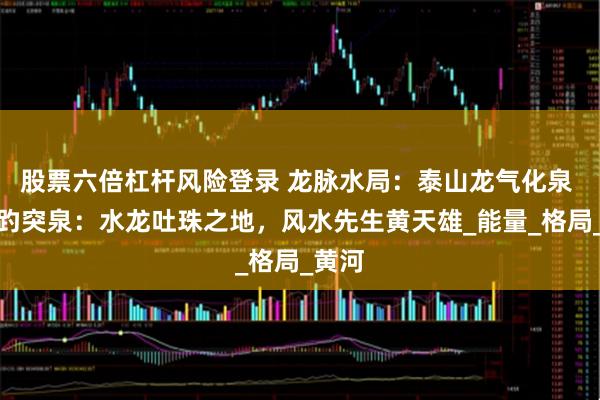 股票六倍杠杆风险登录 龙脉水局：泰山龙气化泉 济南趵突泉：水龙吐珠之地，风水先生黄天雄_能量_格局_黄河