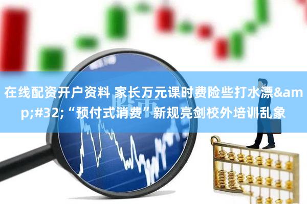 在线配资开户资料 家长万元课时费险些打水漂&#32;“预付式消费”新规亮剑校外培训乱象