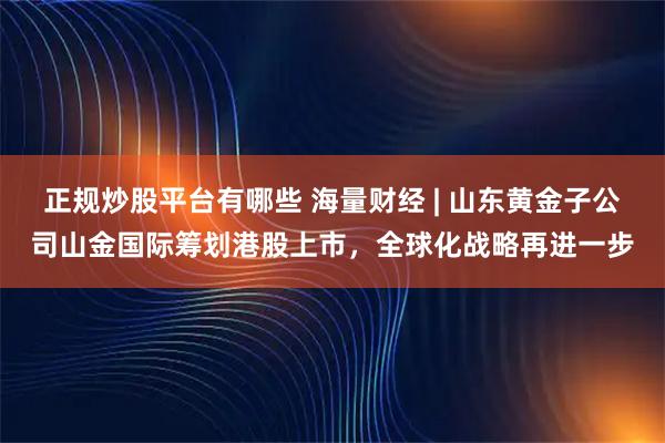 正规炒股平台有哪些 海量财经 | 山东黄金子公司山金国际筹划港股上市，全球化战略再进一步