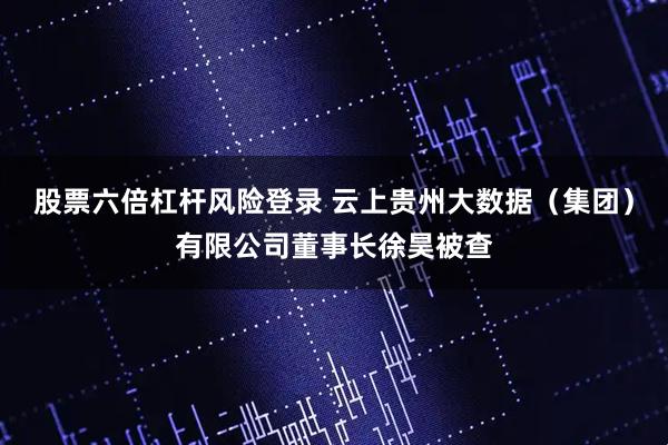 股票六倍杠杆风险登录 云上贵州大数据（集团）有限公司董事长徐昊被查
