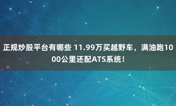 正规炒股平台有哪些 11.99万买越野车，满油跑1000公里还配ATS系统！