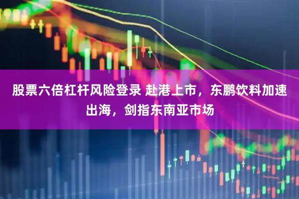 股票六倍杠杆风险登录 赴港上市，东鹏饮料加速出海，剑指东南亚市场