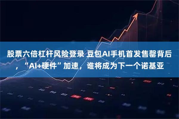 股票六倍杠杆风险登录 豆包AI手机首发售罄背后，“AI+硬件”加速，谁将成为下一个诺基亚
