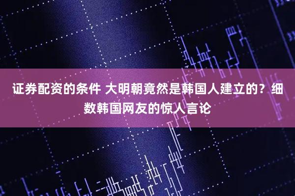 证券配资的条件 大明朝竟然是韩国人建立的？细数韩国网友的惊人言论
