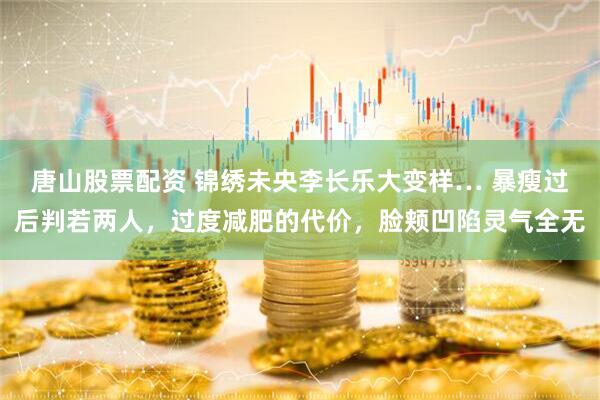 唐山股票配资 锦绣未央李长乐大变样… 暴瘦过后判若两人，过度减肥的代价，脸颊凹陷灵气全无