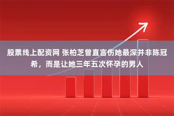 股票线上配资网 张柏芝曾直言伤她最深并非陈冠希，而是让她三年五次怀孕的男人