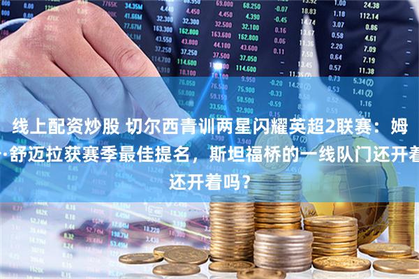 线上配资炒股 切尔西青训两星闪耀英超2联赛：姆赫卡·舒迈拉获赛季最佳提名，斯坦福桥的一线队门还开着吗？