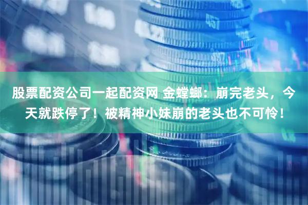 股票配资公司一起配资网 金螳螂：崩完老头，今天就跌停了！被精神小妹崩的老头也不可怜！