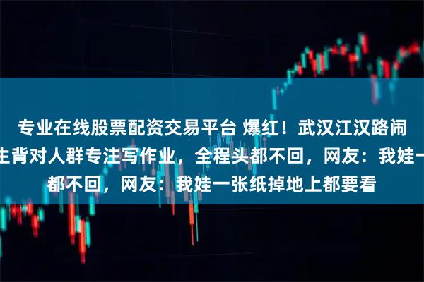 专业在线股票配资交易平台 爆红！武汉江汉路闹市水果摊，一小学生背对人群专注写作业，全程头都不回，网友：我娃一张纸掉地上都要看