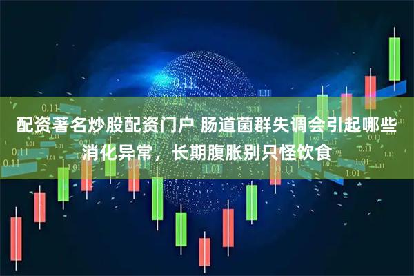 配资著名炒股配资门户 肠道菌群失调会引起哪些消化异常，长期腹胀别只怪饮食