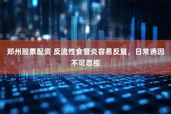 郑州股票配资 反流性食管炎容易反复，日常诱因不可忽视