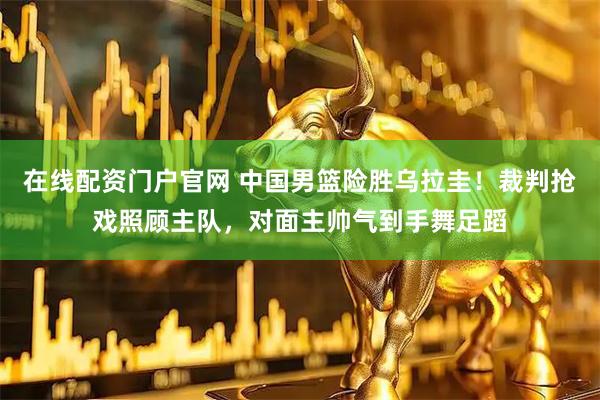 在线配资门户官网 中国男篮险胜乌拉圭！裁判抢戏照顾主队，对面主帅气到手舞足蹈