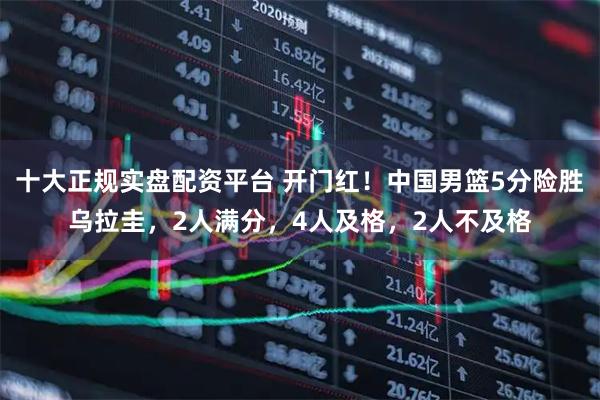 十大正规实盘配资平台 开门红！中国男篮5分险胜乌拉圭，2人满分，4人及格，2人不及格