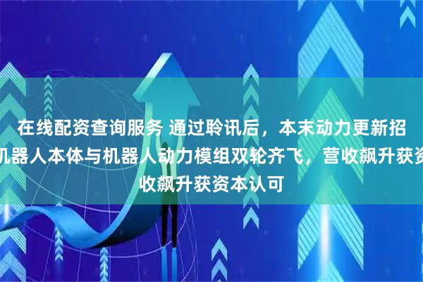 在线配资查询服务 通过聆讯后，本末动力更新招股书：机器人本体与机器人动力模组双轮齐飞，营收飙升获资本认可