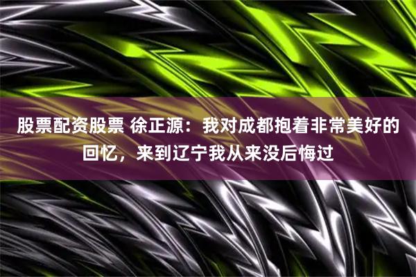 股票配资股票 徐正源：我对成都抱着非常美好的回忆，来到辽宁我从来没后悔过