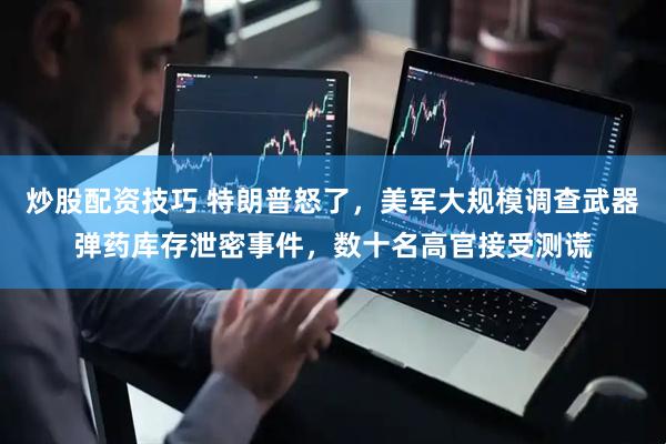 炒股配资技巧 特朗普怒了，美军大规模调查武器弹药库存泄密事件，数十名高官接受测谎