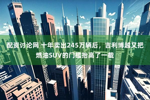 配资讨论网 十年卖出245万辆后，吉利博越又把燃油SUV的门槛抬高了一截