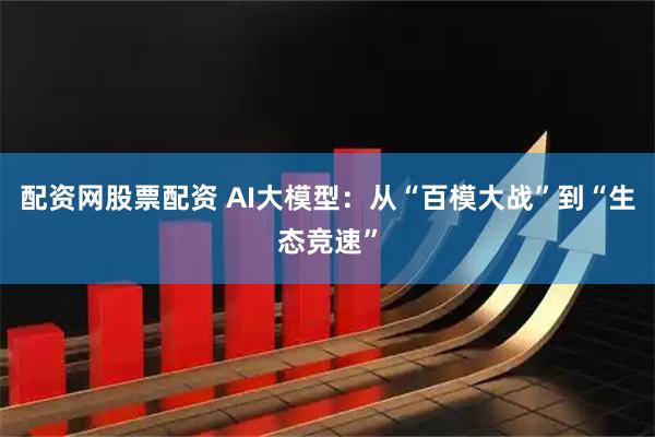 配资网股票配资 AI大模型：从“百模大战”到“生态竞速”